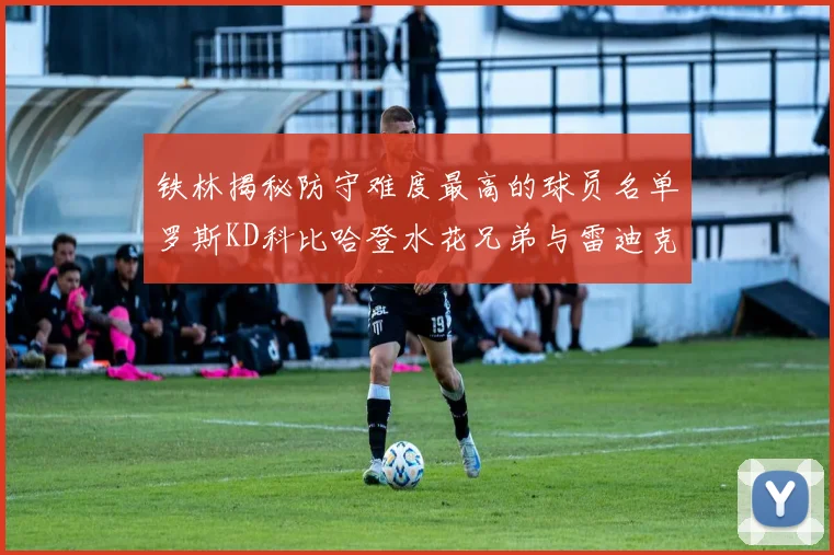 铁林揭秘防守难度最高的球员名单罗斯KD科比哈登水花兄弟与雷迪克