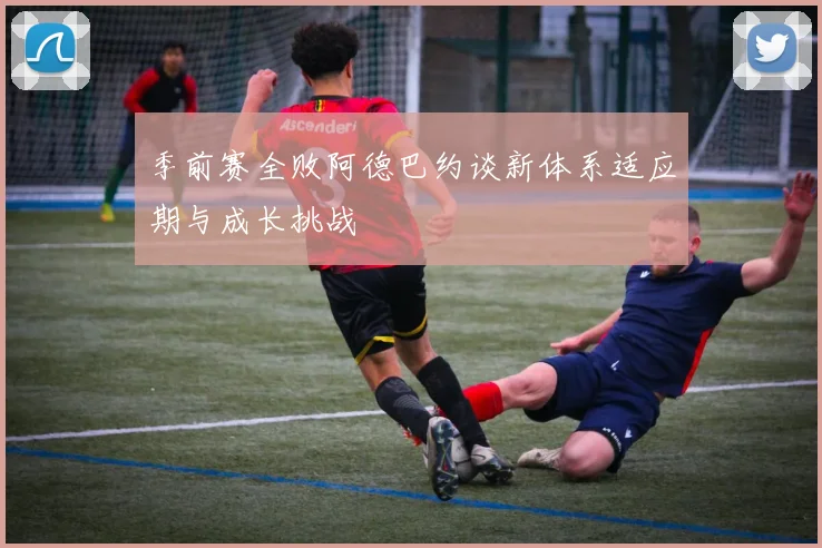 季前赛全败阿德巴约谈新体系适应期与成长挑战
