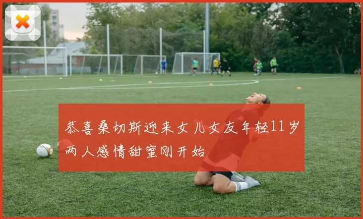 恭喜桑切斯迎来女儿女友年轻11岁两人感情甜蜜刚开始