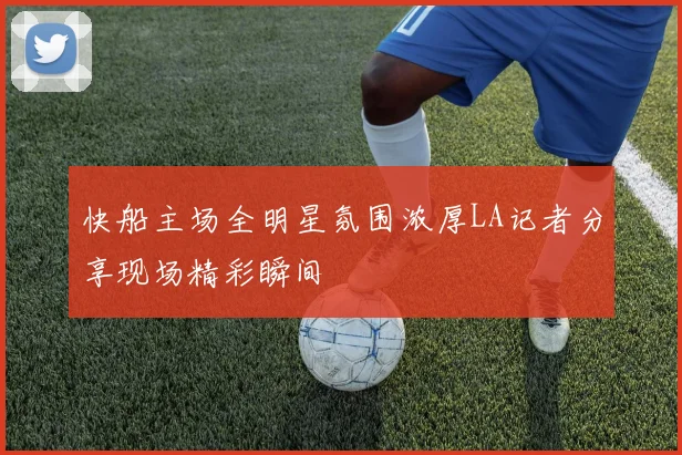 快船主场全明星氛围浓厚LA记者分享现场精彩瞬间