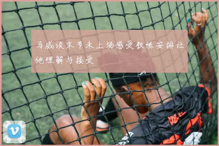 马威谈末节未上场感受教练安排让他理解与接受