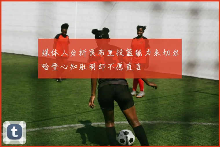 媒体人分析莫布里投篮能力米切尔哈登心知肚明却不愿直言