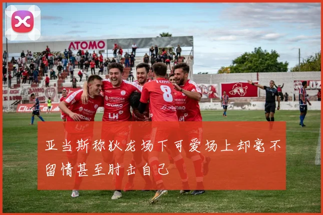 亚当斯称狄龙场下可爱场上却毫不留情甚至肘击自己