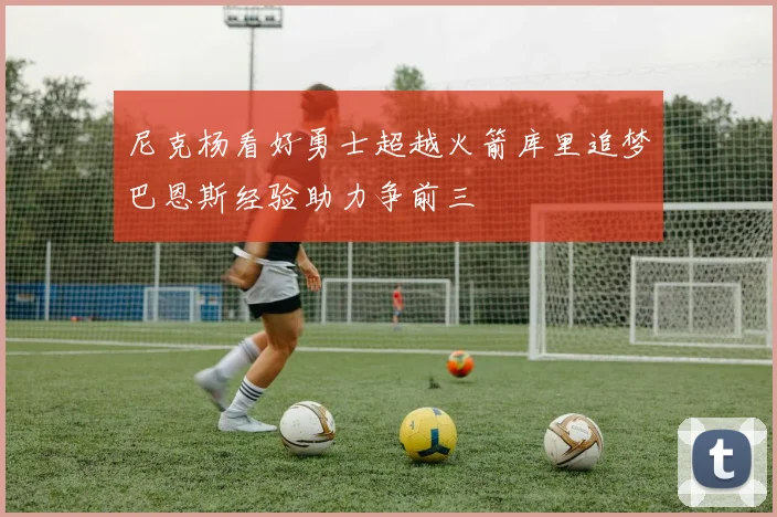 尼克杨看好勇士超越火箭库里追梦巴恩斯经验助力争前三