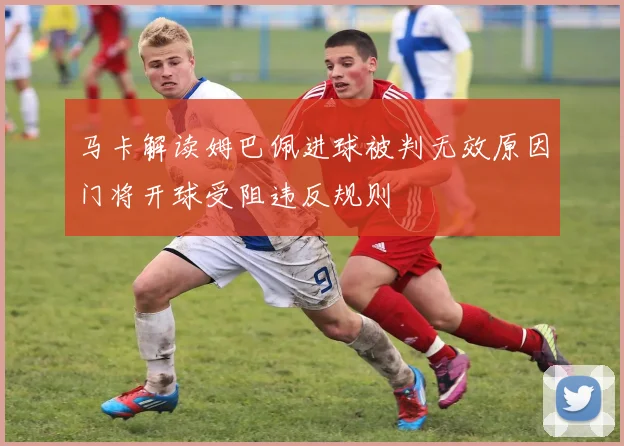 马卡解读姆巴佩进球被判无效原因门将开球受阻违反规则