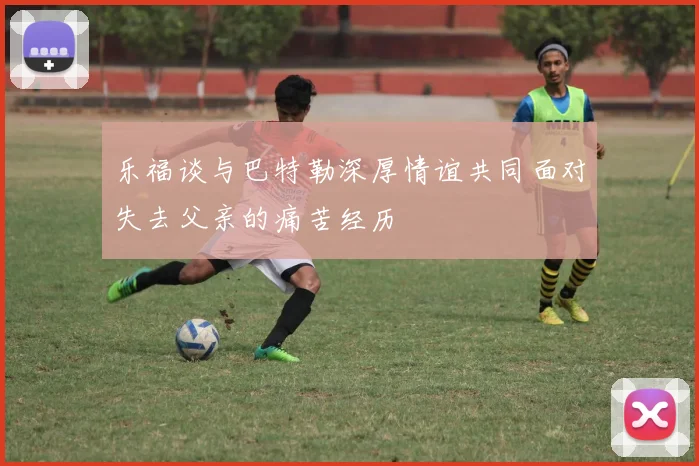 乐福谈与巴特勒深厚情谊共同面对失去父亲的痛苦经历
