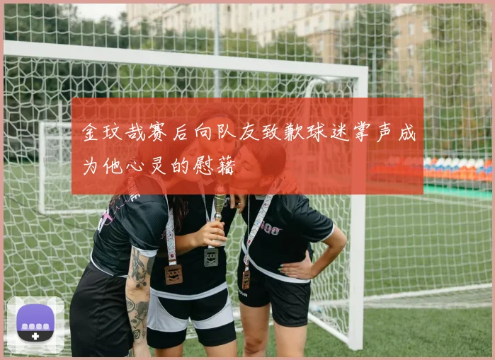金玟哉赛后向队友致歉球迷掌声成为他心灵的慰藉