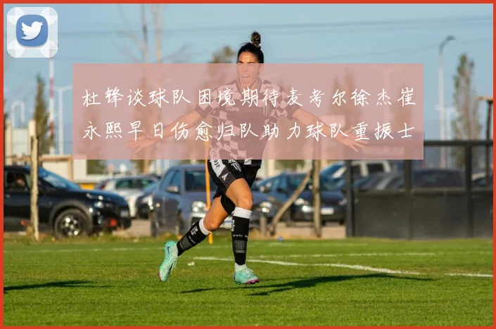 杜锋谈球队困境期待麦考尔徐杰崔永熙早日伤愈归队助力球队重振士气