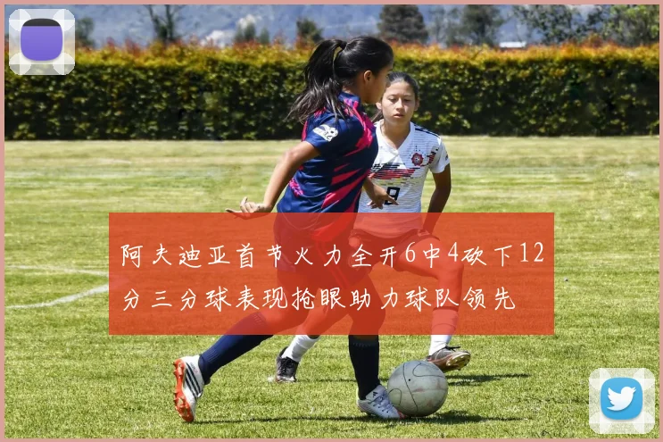 阿夫迪亚首节火力全开6中4砍下12分三分球表现抢眼助力球队领先