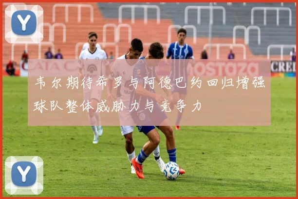 韦尔期待希罗与阿德巴约回归增强球队整体威胁力与竞争力