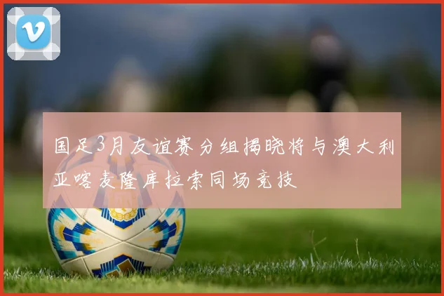 国足3月友谊赛分组揭晓将与澳大利亚喀麦隆库拉索同场竞技