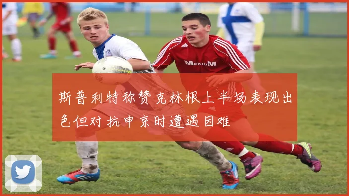 斯普利特称赞克林根上半场表现出色但对抗申京时遭遇困难
