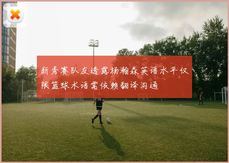 新秀赛队友透露杨瀚森英语水平仅限篮球术语需依赖翻译沟通