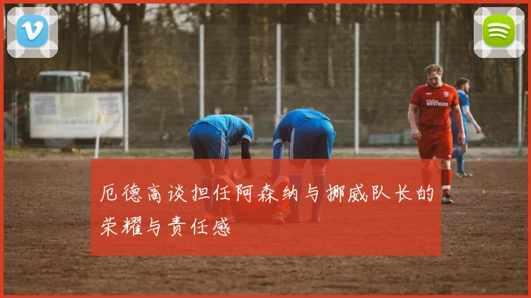 厄德高谈担任阿森纳与挪威队长的荣耀与责任感