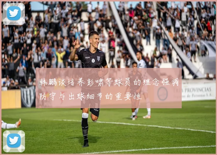 韩鹏谈培养彭啸等球员的理念强调防守与出球细节的重要性