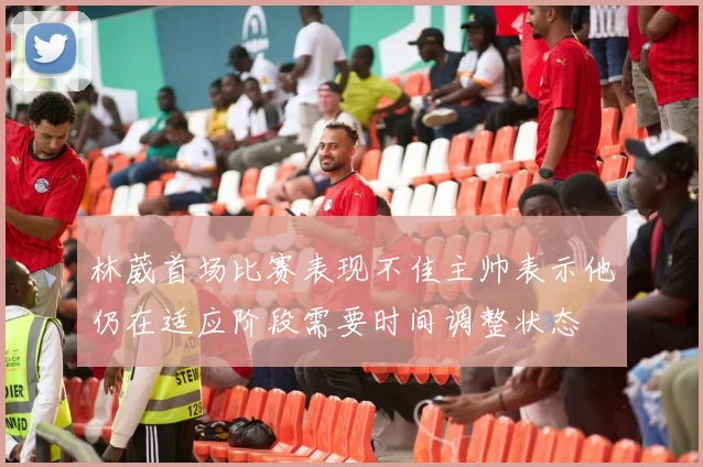 林葳首场比赛表现不佳主帅表示他仍在适应阶段需要时间调整状态