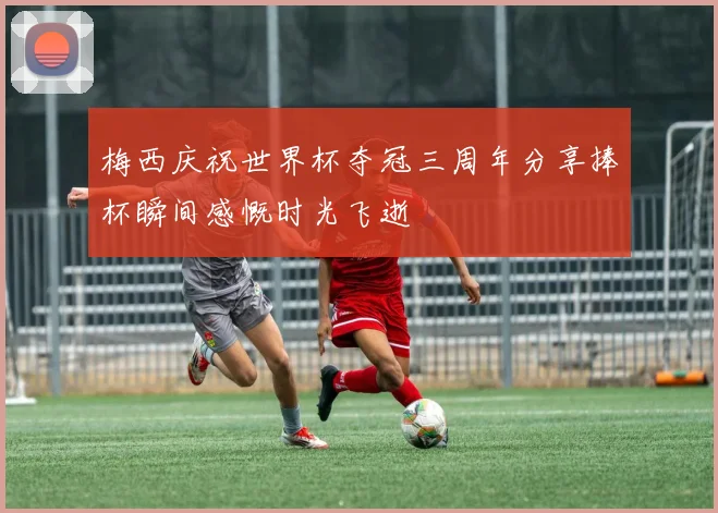 梅西庆祝世界杯夺冠三周年分享捧杯瞬间感慨时光飞逝