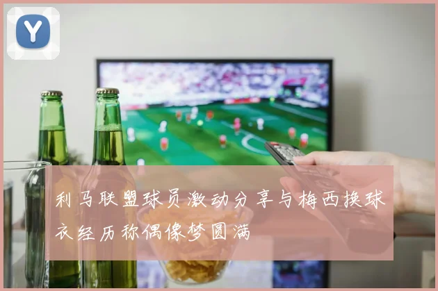 利马联盟球员激动分享与梅西换球衣经历称偶像梦圆满