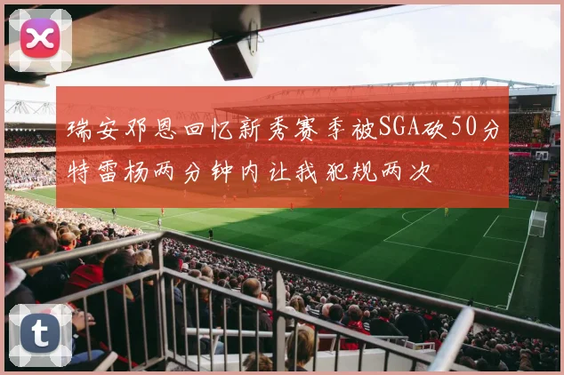 瑞安邓恩回忆新秀赛季被SGA砍50分特雷杨两分钟内让我犯规两次