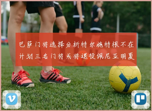 巴萨门将选择分析特尔施特根不在计划三名门将或将退役佩尼亚明夏回归展望