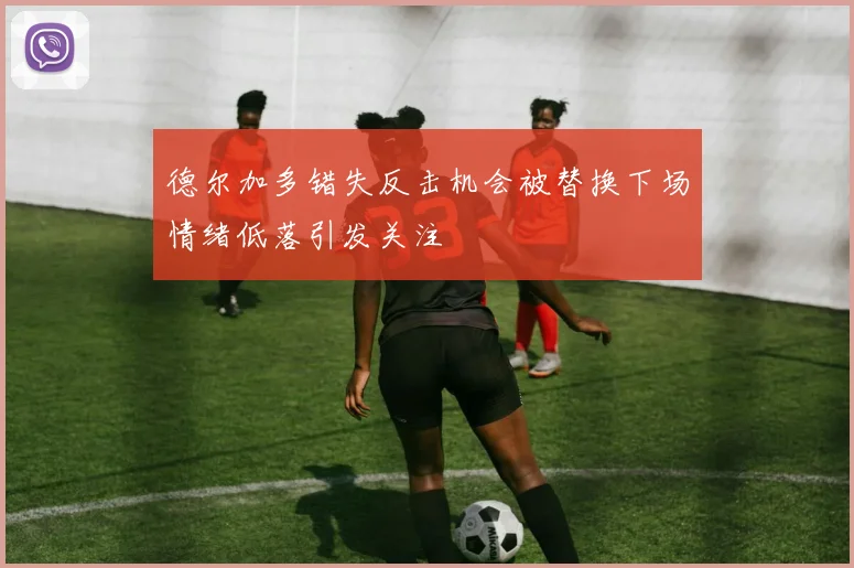 德尔加多错失反击机会被替换下场情绪低落引发关注