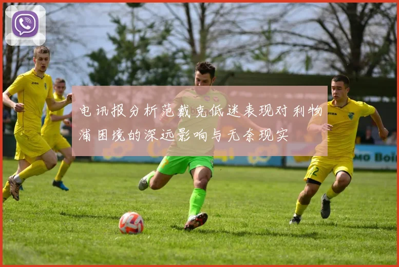 电讯报分析范戴克低迷表现对利物浦困境的深远影响与无奈现实