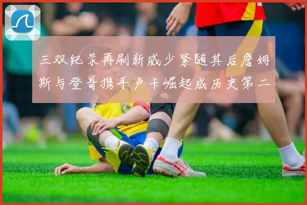 三双纪录再刷新威少紧随其后詹姆斯与登哥携手卢卡崛起成历史第二