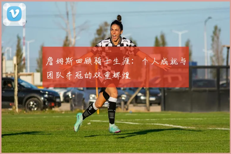 詹姆斯回顾骑士生涯：个人成就与团队夺冠的双重辉煌
