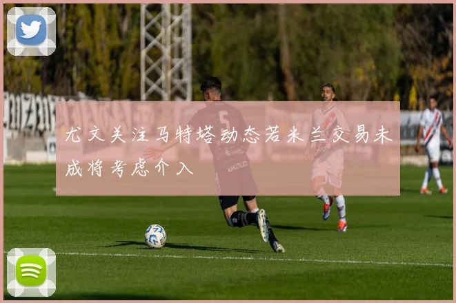 尤文关注马特塔动态若米兰交易未成将考虑介入