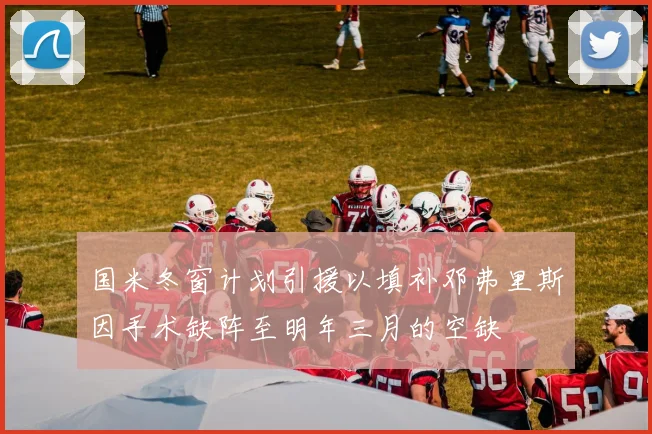 国米冬窗计划引援以填补邓弗里斯因手术缺阵至明年三月的空缺