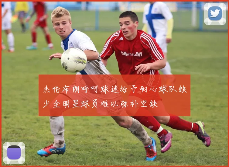 杰伦布朗呼吁球迷给予耐心球队缺少全明星球员难以弥补空缺