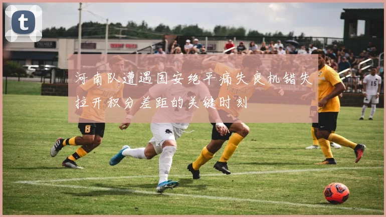 河南队遭遇国安绝平痛失良机错失拉开积分差距的关键时刻