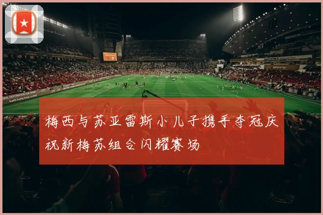 梅西与苏亚雷斯小儿子携手夺冠庆祝新梅苏组合闪耀赛场