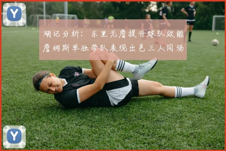 湖记分析：东里无詹提升球队效能詹姆斯单独带队表现出色三人同场反而下滑