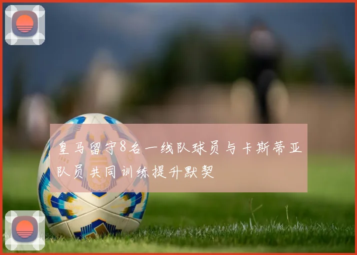 皇马留守8名一线队球员与卡斯蒂亚队员共同训练提升默契