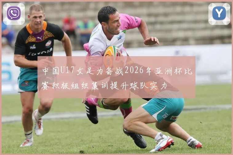 中国U17女足为备战2026年亚洲杯比赛积极组织集训提升球队实力