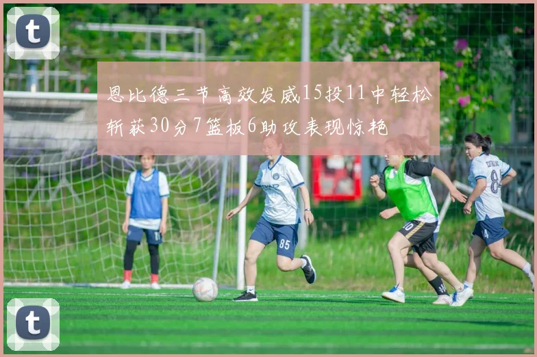 恩比德三节高效发威15投11中轻松斩获30分7篮板6助攻表现惊艳