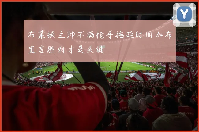 布莱顿主帅不满枪手拖延时间加布直言胜利才是关键