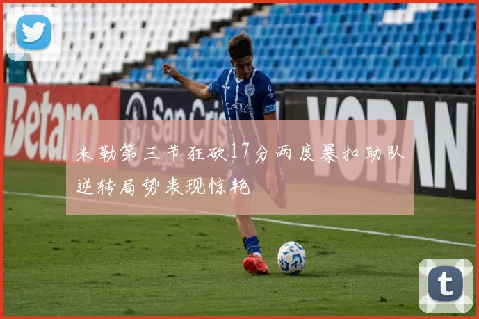 米勒第三节狂砍17分两度暴扣助队逆转局势表现惊艳