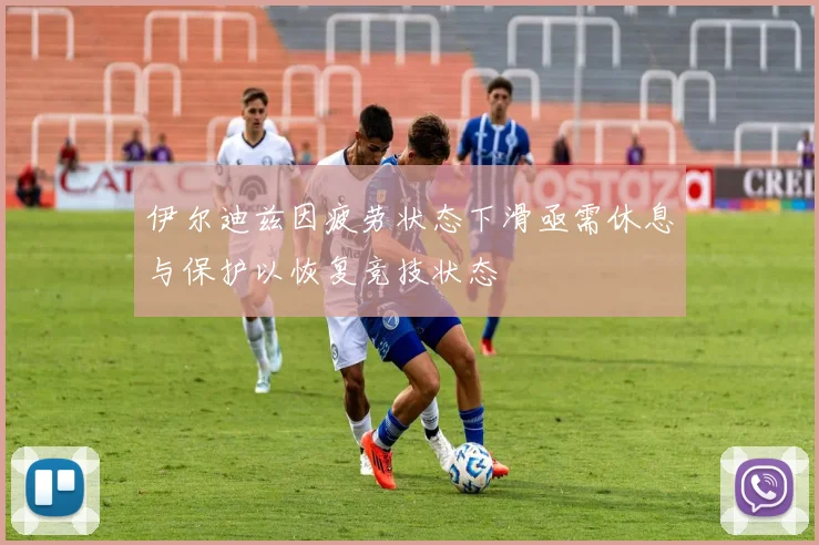 伊尔迪兹因疲劳状态下滑亟需休息与保护以恢复竞技状态