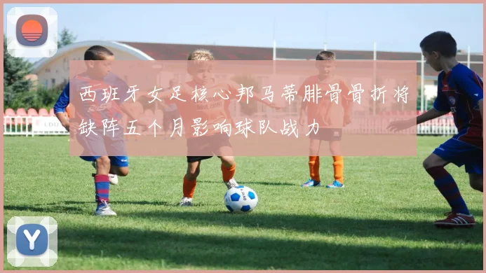 西班牙女足核心邦马蒂腓骨骨折将缺阵五个月影响球队战力