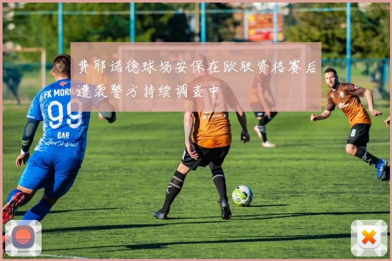 费耶诺德球场安保在欧联资格赛后遭袭警方持续调查中
