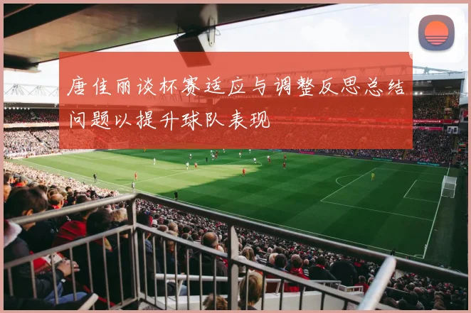 唐佳丽谈杯赛适应与调整反思总结问题以提升球队表现