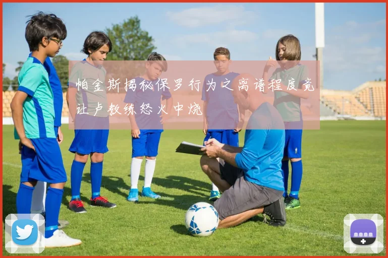 帕金斯揭秘保罗行为之离谱程度竟让卢教练怒火中烧