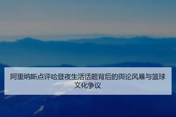 阿里纳斯点评哈登夜生活话题背后的舆论风暴与篮球文化争议 | IMSPORTS